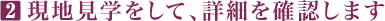 2 現地見学をして、詳細を確認します